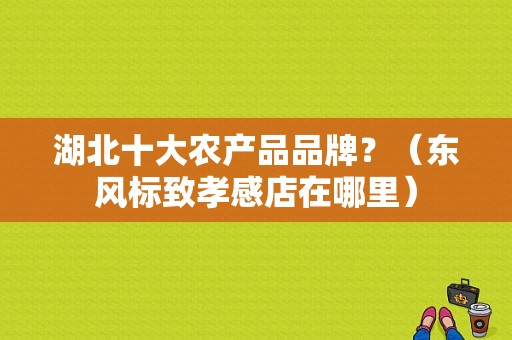 湖北十大农产品品牌？（东风标致孝感店在哪里）-图1