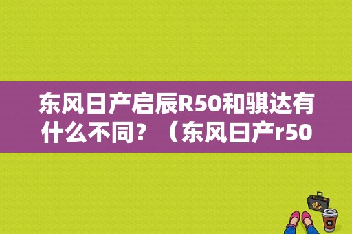 东风日产启辰R50和骐达有什么不同？（东风曰产r50）-图1