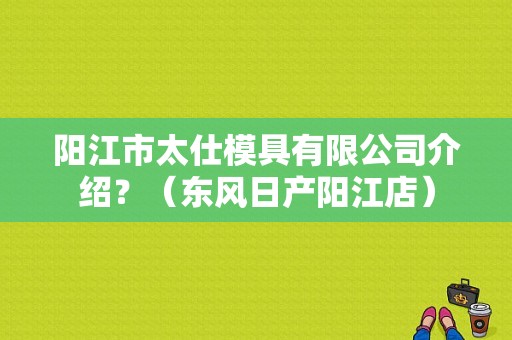 阳江市太仕模具有限公司介绍？（东风日产阳江店）-图1