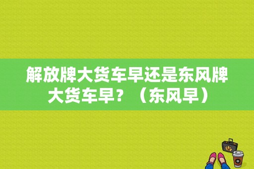 解放牌大货车早还是东风牌大货车早？（东风早）-图1