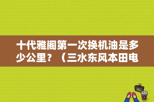 十代雅阁第一次换机油是多少公里？（三水东风本田电话号码）-图1