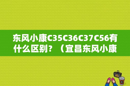 东风小康C35C36C37C56有什么区别？（宜昌东风小康c37）-图1