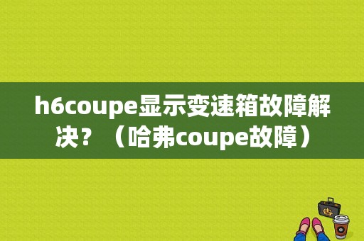 h6coupe显示变速箱故障解决？（哈弗coupe故障）-图1
