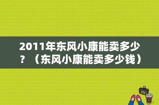 2011年东风小康能卖多少？（东风小康能卖多少钱）-图1