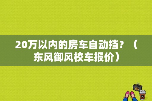 20万以内的房车自动挡？（东风御风校车报价）-图1