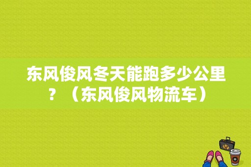 东风俊风冬天能跑多少公里？（东风俊风物流车）-图1