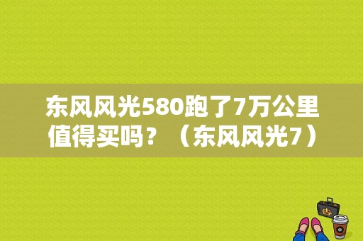 东风风光580跑了7万公里值得买吗？（东风风光7）-图1