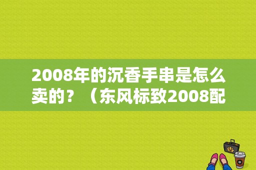 2008年的沉香手串是怎么卖的？（东风标致2008配饰）-图1