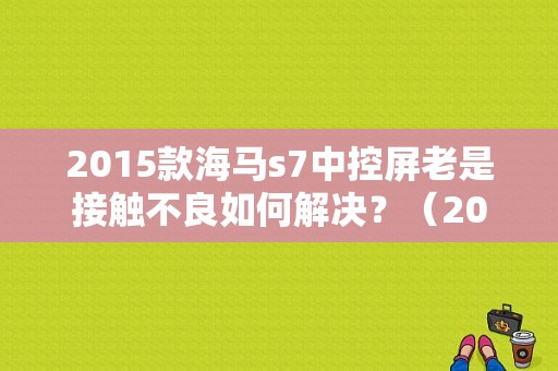 2015款海马s7中控屏老是接触不良如何解决？（2015年新款海马s7故障）-图1
