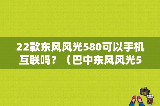 22款东风风光580可以手机互联吗？（巴中东风风光580）-图1