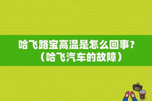 哈飞路宝高温是怎么回事？（哈飞汽车的故障）-图1