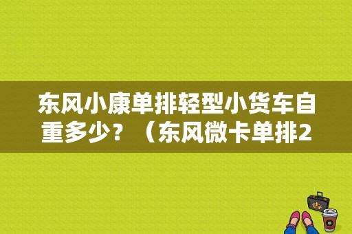 东风小康单排轻型小货车自重多少？（东风微卡单排2.7米）-图1