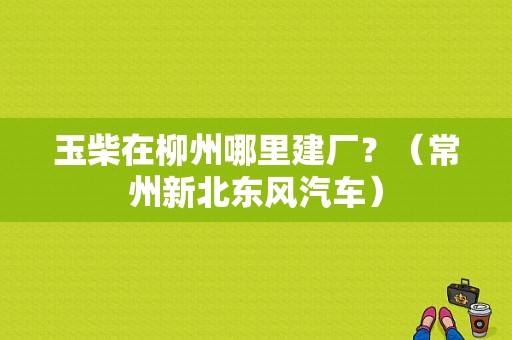 玉柴在柳州哪里建厂？（常州新北东风汽车）-图1