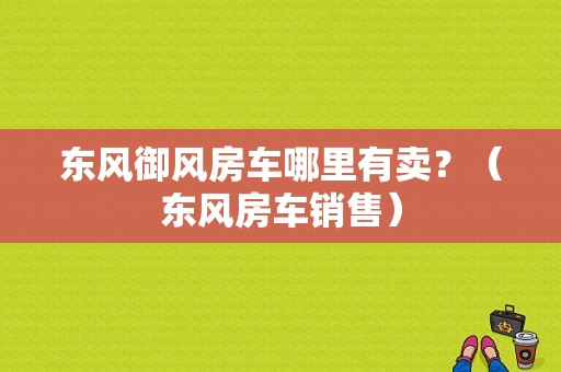 东风御风房车哪里有卖？（东风房车销售）-图1
