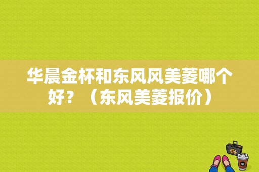 华晨金杯和东风风美菱哪个好？（东风美菱报价）-图1