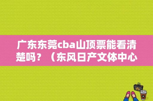 广东东莞cba山顶票能看清楚吗？（东风日产文体中心造价）-图1