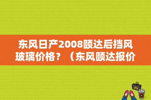 东风日产2008颐达后挡风玻璃价格？（东风颐达报价）-图1