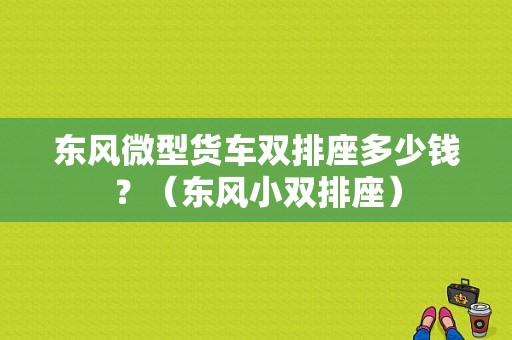 东风微型货车双排座多少钱？（东风小双排座）-图1