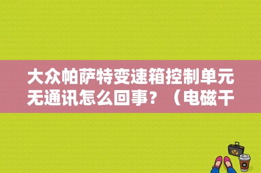 大众帕萨特变速箱控制单元无通讯怎么回事？（电磁干扰引起变速箱模块故障）-图1
