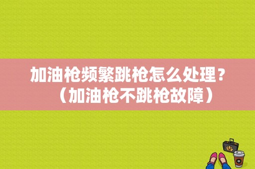 加油枪频繁跳枪怎么处理？（加油枪不跳枪故障）-图1