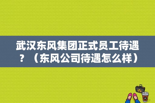 武汉东风集团正式员工待遇？（东风公司待遇怎么样）-图1