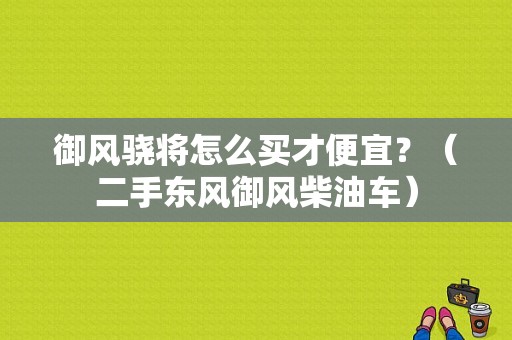 御风骁将怎么买才便宜？（二手东风御风柴油车）-图1