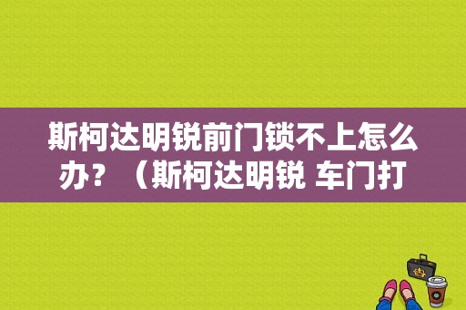 斯柯达明锐前门锁不上怎么办？（斯柯达明锐 车门打不开 故障）-图1