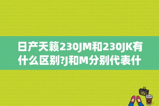 日产天籁230JM和230JK有什么区别?J和M分别代表什么意思？（东风日产230jm）-图1