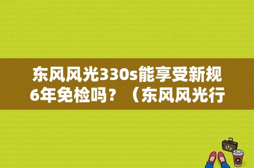东风风光330s能享受新规6年免检吗？（东风风光行驶证）-图1