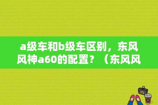 a级车和b级车区别，东风风神a60的配置？（东风风神a60 一猫）-图1