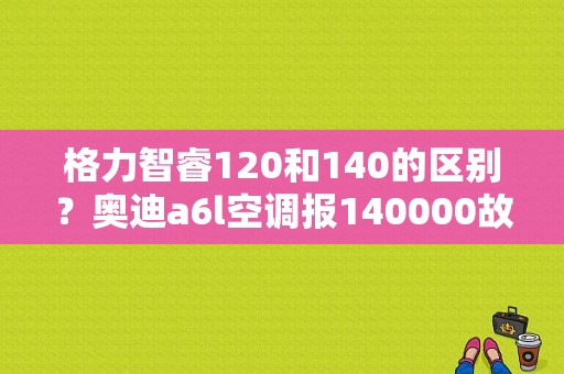 格力智睿120和140的区别？奥迪a6l空调报140000故障-图1