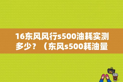 16东风风行s500油耗实测多少？（东风s500耗油量）-图1