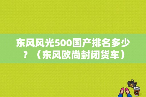 东风风光500国产排名多少？（东风欧尚封闭货车）-图1