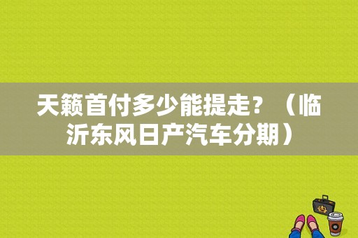 天籁首付多少能提走？（临沂东风日产汽车分期）-图1