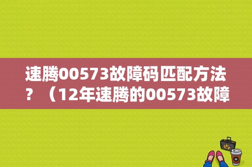 速腾00573故障码匹配方法？（12年速腾的00573故障码）-图1