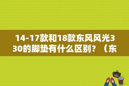 14-17款和18款东风风光330的脚垫有什么区别？（东风风光330脚垫）-图1