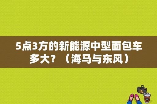 5点3方的新能源中型面包车多大？（海马与东风）-图1
