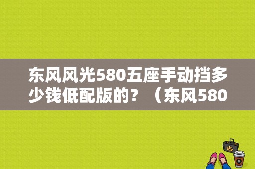东风风光580五座手动挡多少钱低配版的？（东风580手动档）-图1