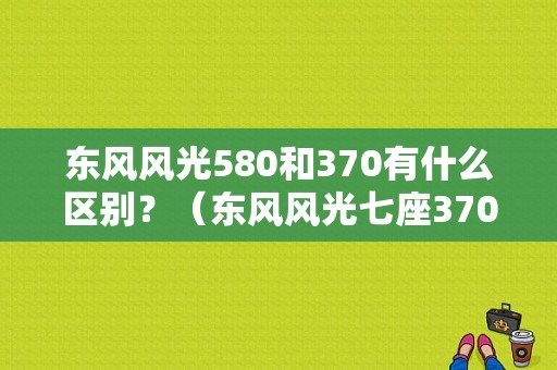 东风风光580和370有什么区别？（东风风光七座370）-图1