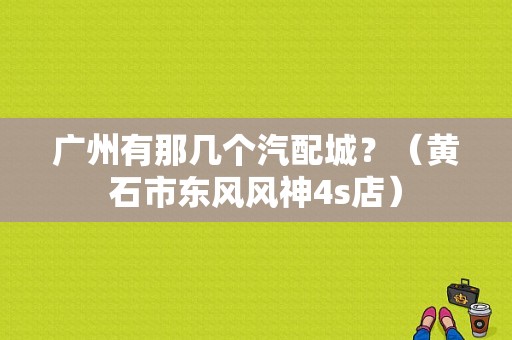 广州有那几个汽配城？（黄石市东风风神4s店）-图1