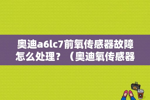 奥迪a6lc7前氧传感器故障怎么处理？（奥迪氧传感器故障）-图1