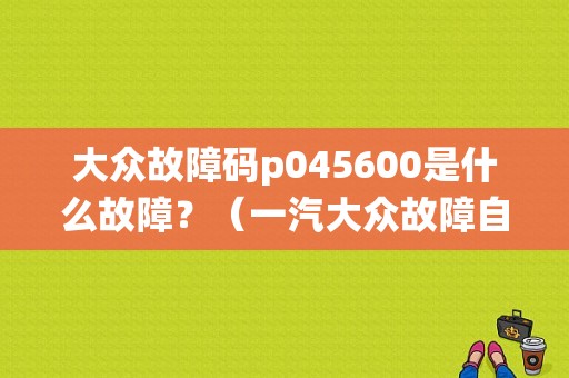 大众故障码p045600是什么故障？（一汽大众故障自检系统）-图1