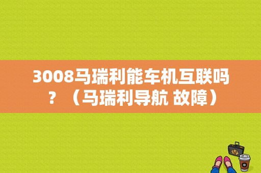 3008马瑞利能车机互联吗？（马瑞利导航 故障）-图1
