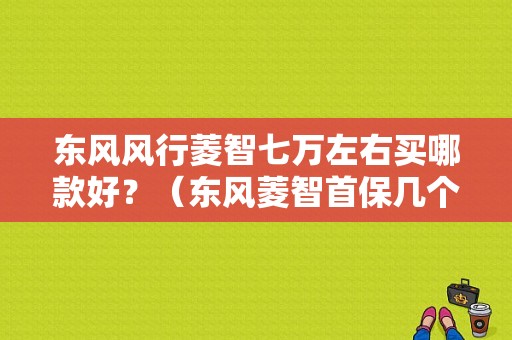 东风风行菱智七万左右买哪款好？（东风菱智首保几个月）-图1