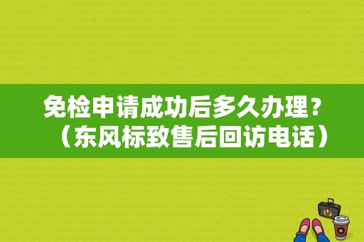 免检申请成功后多久办理？（东风标致售后回访电话）-图2