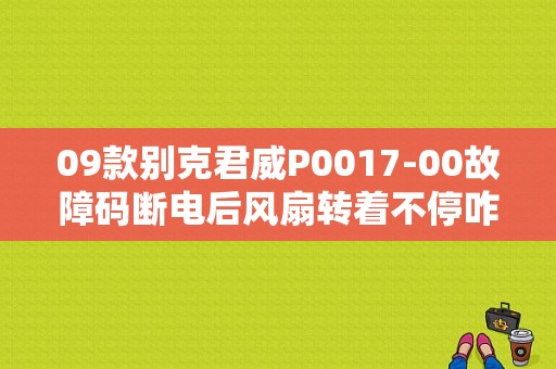 09款别克君威P0017-00故障码断电后风扇转着不停咋回事？（别克君威0016 0017故障码）-图1