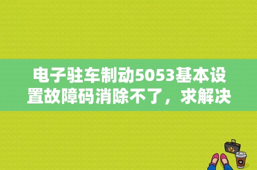 电子驻车制动5053基本设置故障码消除不了，求解决方法？（手机汽车专用故障码软件下载）-图1