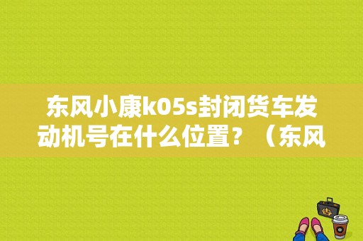 东风小康k05s封闭货车发动机号在什么位置？（东风小康半封闭货车）
