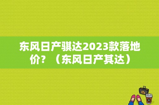 东风日产骐达2023款落地价？（东风日产其达）-图1