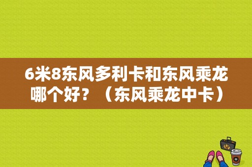 6米8东风多利卡和东风乘龙哪个好？（东风乘龙中卡）-图1